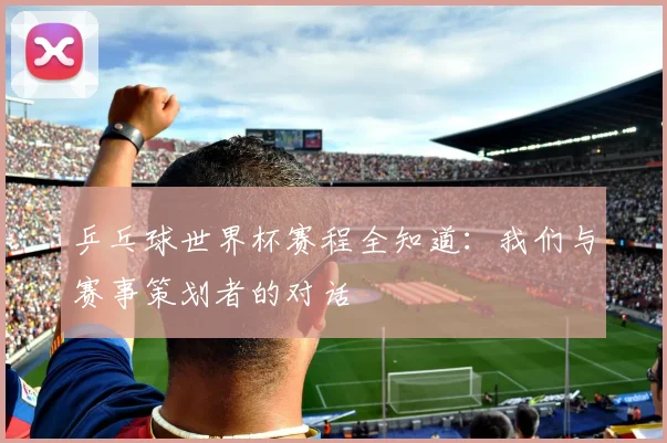 乒乓球世界杯赛程全知道：我们与赛事策划者的对话