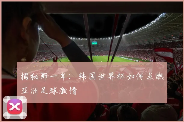 揭秘那一年：韩国世界杯如何点燃亚洲足球激情
