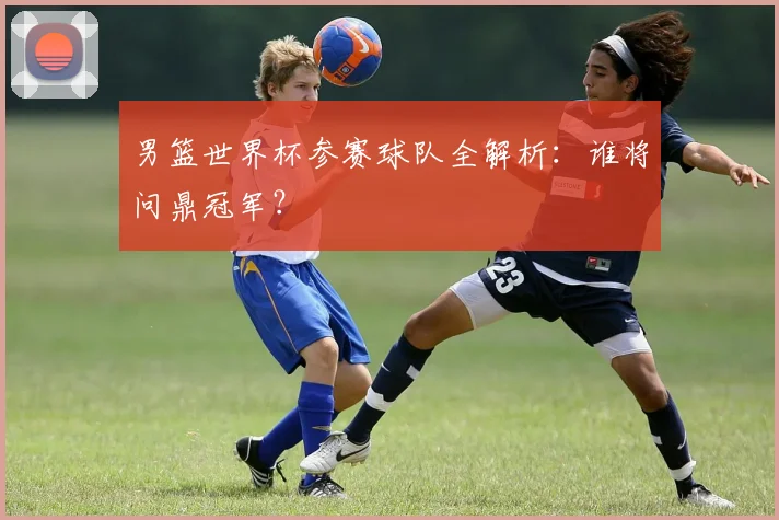 男篮世界杯参赛球队全解析：谁将问鼎冠军？