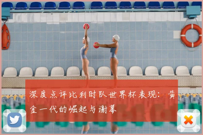 深度点评比利时队世界杯表现：黄金一代的崛起与谢幕