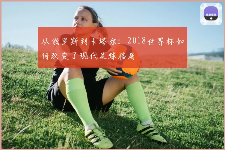 从俄罗斯到卡塔尔：2018世界杯如何改变了现代足球格局