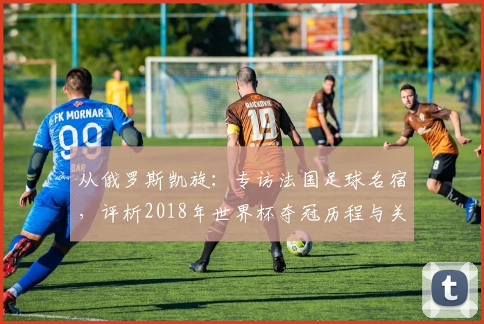 从俄罗斯凯旋：专访法国足球名宿，评析2018年世界杯夺冠历程与关键战役
