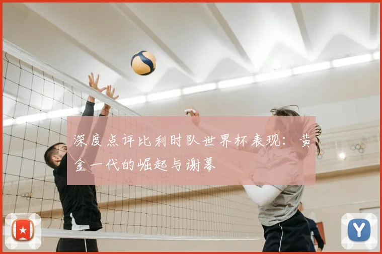 深度点评比利时队世界杯表现：黄金一代的崛起与谢幕