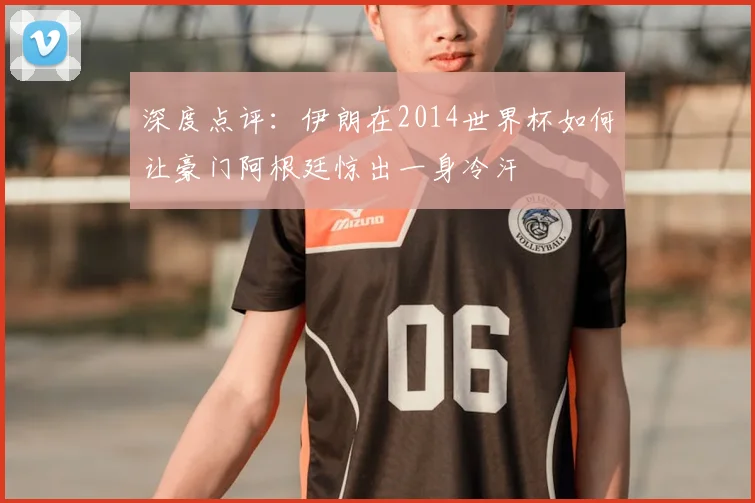 深度点评：伊朗在2014世界杯如何让豪门阿根廷惊出一身冷汗
