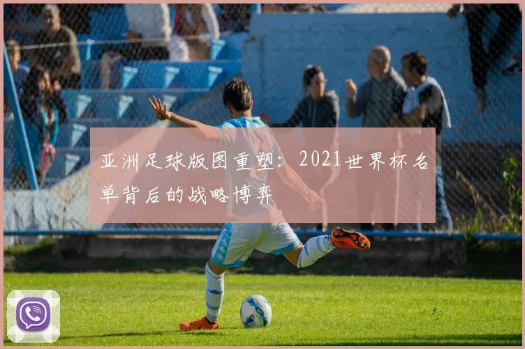 亚洲足球版图重塑:2021世界杯名单背后的战略博弈