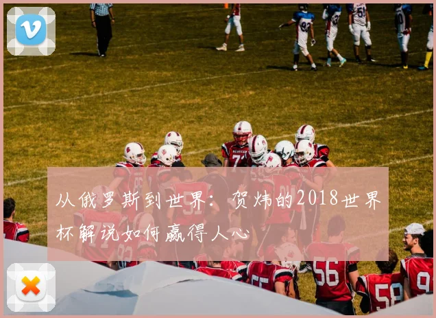 从俄罗斯到世界：贺炜的2018世界杯解说如何赢得人心