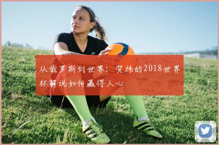 从俄罗斯到世界：贺炜的2018世界杯解说如何赢得人心