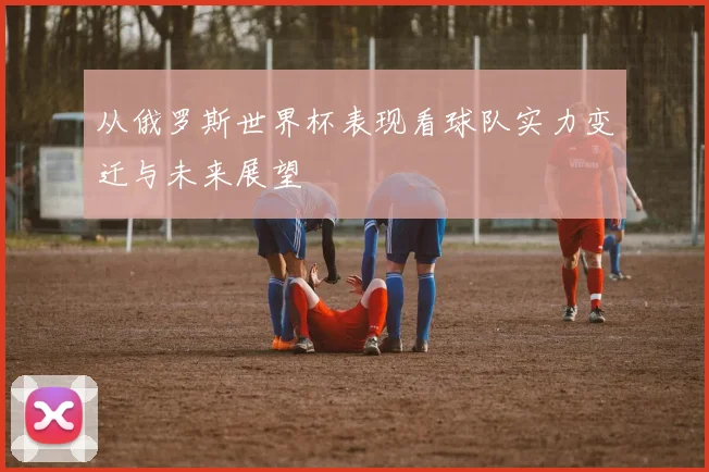 从俄罗斯世界杯表现看球队实力变迁与未来展望