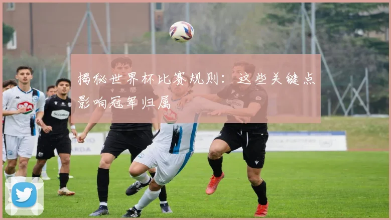 揭秘世界杯比赛规则：这些关键点影响冠军归属