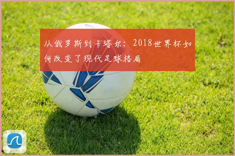 从俄罗斯到卡塔尔：2018世界杯如何改变了现代足球格局