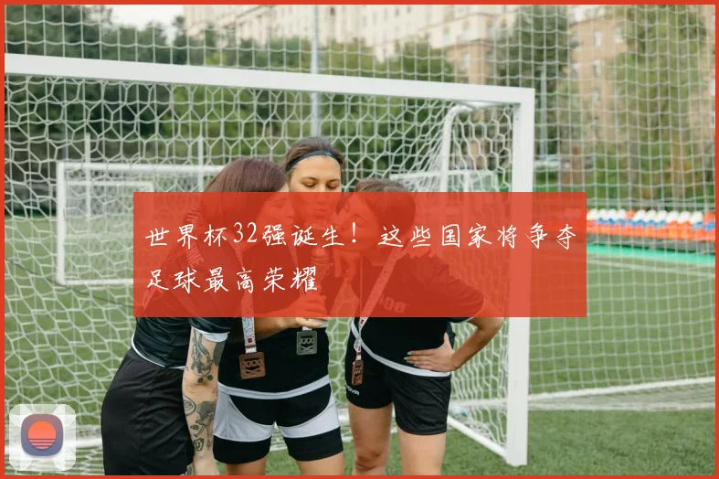 世界杯32强诞生！这些国家将争夺足球最高荣耀