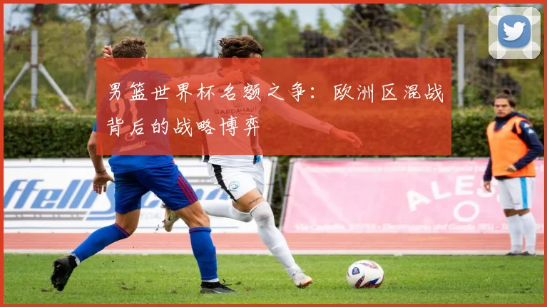 男篮世界杯名额之争:欧洲区混战背后的战略博弈