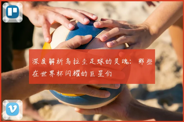 深度解析乌拉圭足球的灵魂:那些在世界杯闪耀的巨星们